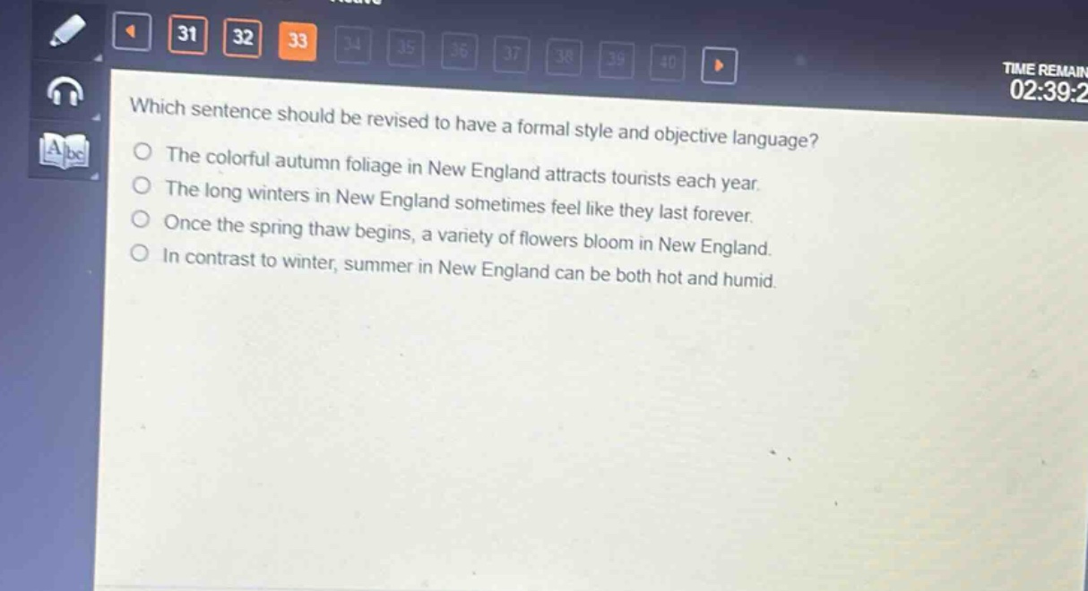 which sentence should be revised to have a formal style and objective language?\nthe colorful autumn foliage in new england attracts tourists each year.\nthe long winters in new england sometimes feel like they last forever.\nonce the spring thaw begins, a variety of flowers bloom in new england.\nin contrast to winter, summer in new england can be both hot and humid.