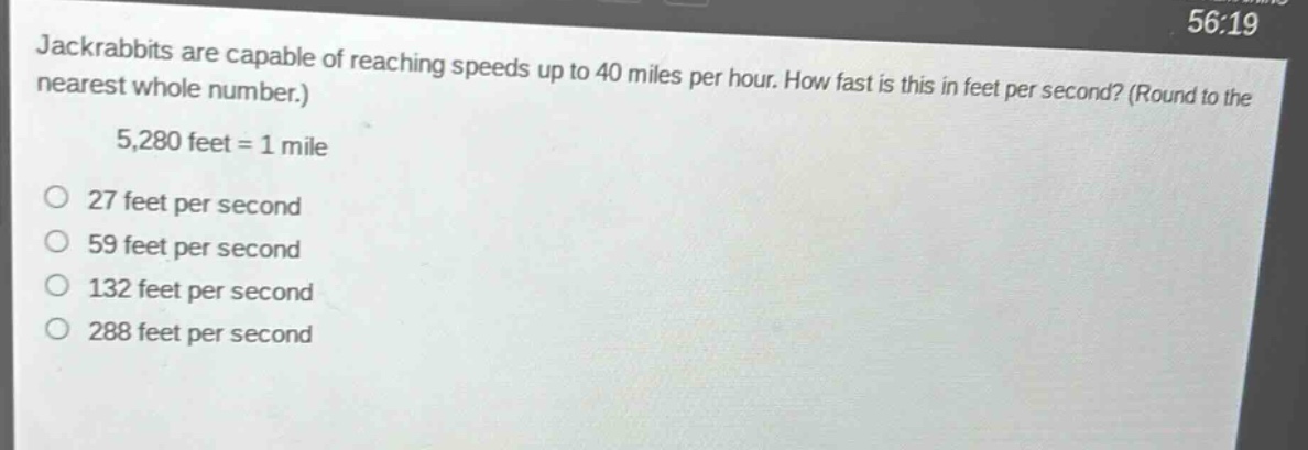 jackrabbits are capable of reaching speeds up to 40 miles per hour. how fast is this in feet per second? (round to the nearest whole number.)\n5,280 feet = 1 mile\no 27 feet per second\no 59 feet per second\no 132 feet per second\no 288 feet per second