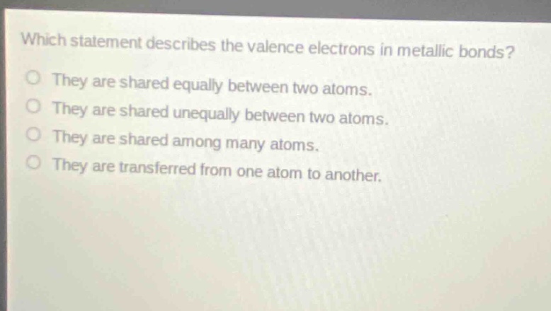 which statement describes the valence electrons in metallic bonds?\no they are shared equally between two atoms.\no they are shared unequally between two atoms.\no they are shared among many atoms.\no they are transferred from one atom to another.