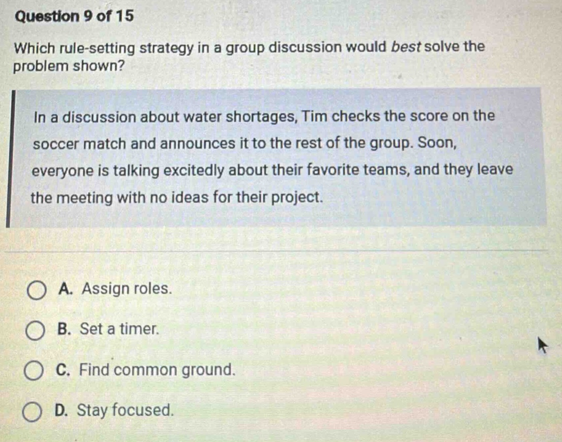 question 9 of 15\nwhich rule - setting strategy in a group discussion would best solve the problem shown?\nin a discussion about water shortages, tim checks the score on the soccer match and announces it to the rest of the group. soon, everyone is talking excitedly about their favorite teams, and they leave the meeting with no ideas for their project.\na. assign roles.\nb. set a timer.\nc. find common ground.\nd. stay focused.