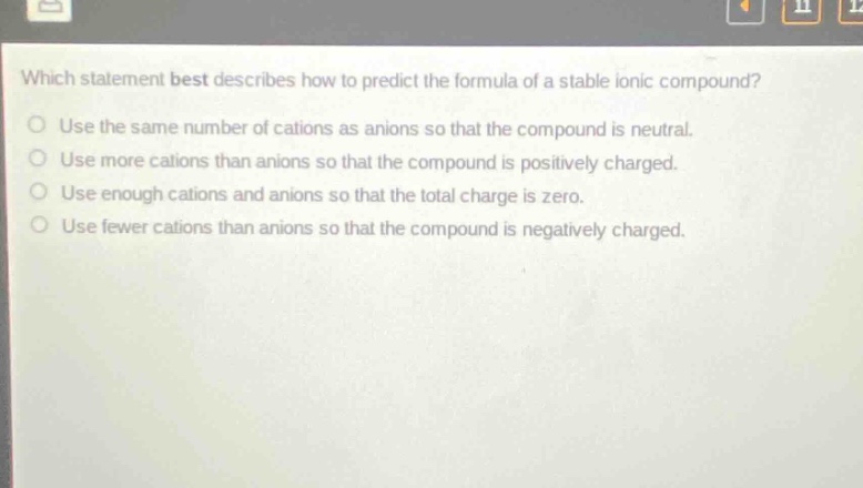 which statement best describes how to predict the formula of a stable ionic compound?\nuse the same number of cations as anions so that the compound is neutral.\nuse more cations than anions so that the compound is positively charged.\nuse enough cations and anions so that the total charge is zero.\nuse fewer cations than anions so that the compound is negatively charged.