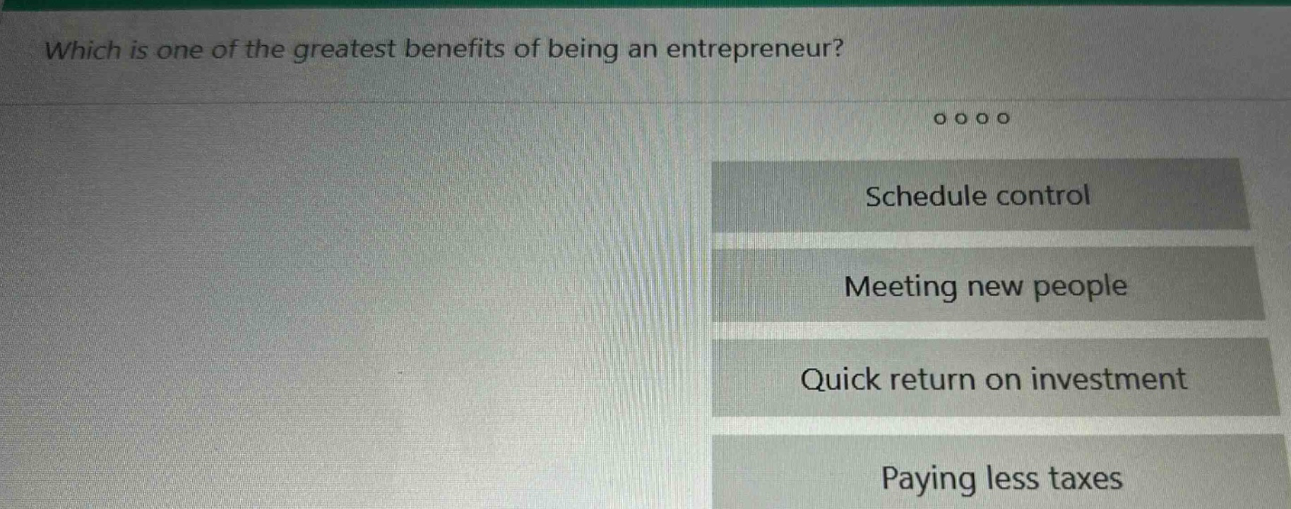 which is one of the greatest benefits of being an entrepreneur?\nschedule control\nmeeting new people\nquick return on investment\npaying less taxes