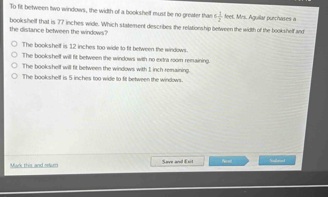 to fit between two windows, the width of a bookshelf must be no greater than 6\\frac{1}{2} feet. mrs. aguilar purchases a bookshelf that is 77 inches wide. which statement describes the relationship between the width of the bookshelf and the distance between the windows?\nthe bookshelf is 12 inches too wide to fit between the windows.\nthe bookshelf will fit between the windows with no extra room remaining.\nthe bookshelf will fit between the windows with 1 inch remaining.\nthe bookshelf is 5 inches too wide to fit between the windows.