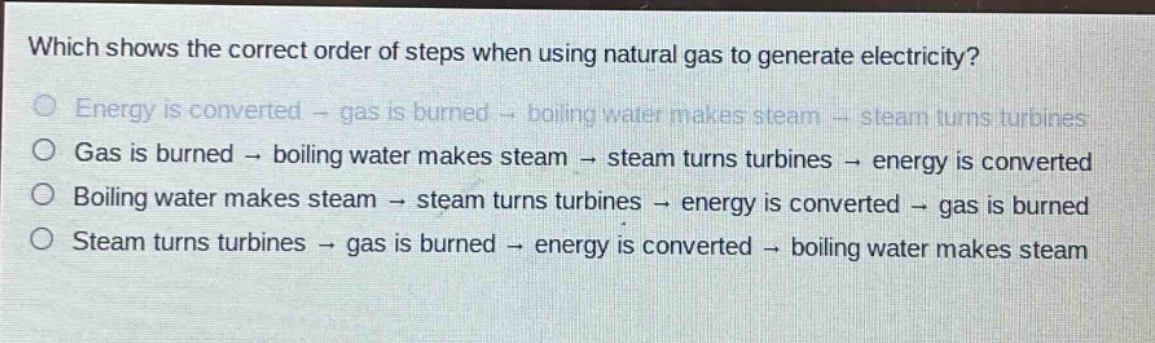 which shows the correct order of steps when using natural gas to generate electricity?\nenergy is converted → gas is burned → boiling water makes steam → steam turns turbines\ngas is burned → boiling water makes steam → steam turns turbines → energy is converted\nboiling water makes steam → steam turns turbines → energy is converted → gas is burned\nsteam turns turbines → gas is burned → energy is converted → boiling water makes steam