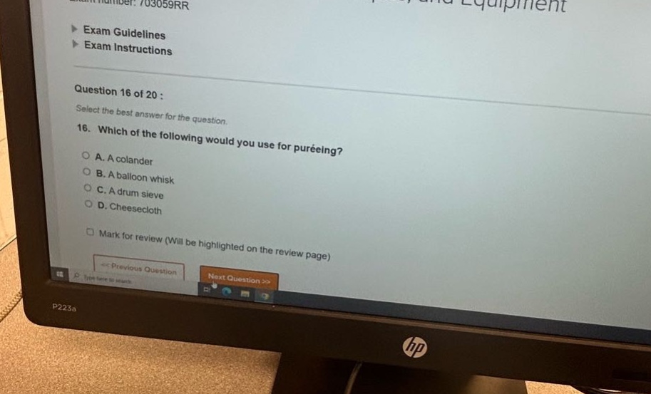 exam number: 703059rr\nexam guidelines\nexam instructions\nquestion 16 of 20 :\nselect the best answer for the question.\n16. which of the following would you use for puréeing?\na. a colander\nb. a balloon whisk\nc. a drum sieve\nd. cheesecloth\nmark for review (will be highlighted on the review page)\nprevious question next question >>