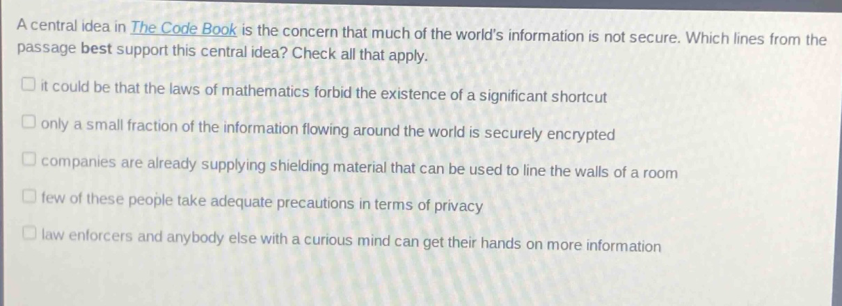 a central idea in the code book is the concern that much of the worlds information is not secure. which lines from the passage best support this central idea? check all that apply.\n□ it could be that the laws of mathematics forbid the existence of a significant shortcut\n□ only a small fraction of the information flowing around the world is securely encrypted\n□ companies are already supplying shielding material that can be used to line the walls of a room\n□ few of these people take adequate precautions in terms of privacy\n□ law enforcers and anybody else with a curious mind can get their hands on more information