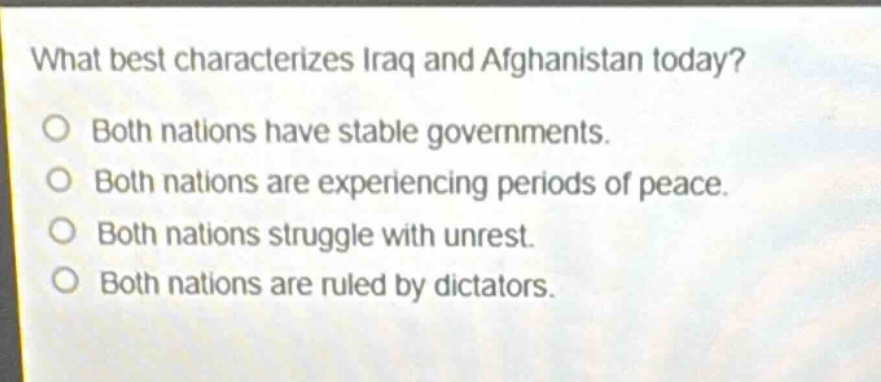 what best characterizes iraq and afghanistan today?\no both nations have stable governments.\no both nations are experiencing periods of peace.\no both nations struggle with unrest.\no both nations are ruled by dictators.