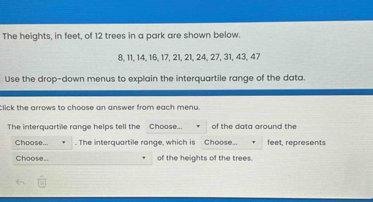 the heights, in feet, of 12 trees in a park are shown below. 8, 11, 14, 16, 17, 21, 21, 24, 27, 31, 43, 47. use the drop - down menus to explain the interquartile range of the data. click the arrows to choose an answer from each menu. the interquartile range helps tell the choose... of the data around the choose... . the interquartile range, which is choose... feet, represents choose... of the heights of the trees.