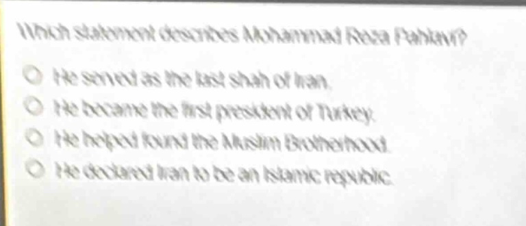which statement describes mohammad reza pahlavi?\nhe served as the last shah of iran.\nhe became the first president of turkey.\nhe helped found the muslim brotherhood.\nhe declared iran to be an islamic republic.