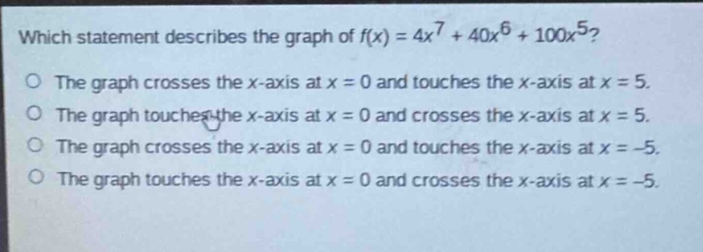 which statement describes the graph of $f(x)=4x^{7}+40x^{6}+100x^{5}$?\nthe graph crosses the x - axis at x = 0 and touches the x - axis at x = 5.\nthe graph touches the x - axis at x = 0 and crosses the x - axis at x = 5.\nthe graph crosses the x - axis at x = 0 and touches the x - axis at x = - 5.\nthe graph touches the x - axis at x = 0 and crosses the x - axis at x = - 5.