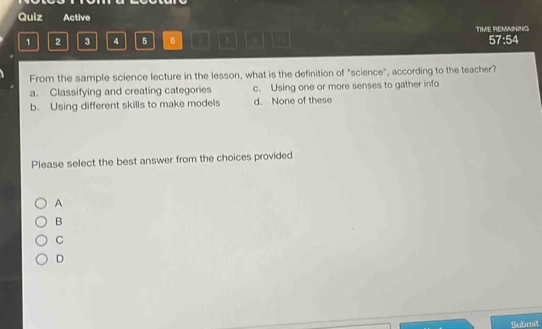 from the sample science lecture in the lesson, what is the definition of \science\, according to the teacher?\na. classifying and creating categories c. using one or more senses to gather info\nb. using different skills to make models d. none of these\nplease select the best answer from the choices provided\na\nb\nc\nd