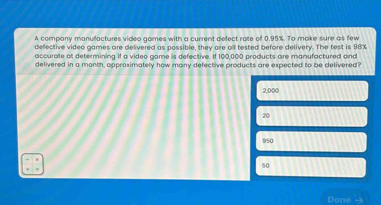 a company manufactures video games with a current defect rate of 0.95%. to make sure as few defective video games are delivered as possible, they are all tested before delivery. the test is 98% accurate at determining if a video game is defective. if 100,000 products are manufactured and delivered in a month, approximately how many defective products are expected to be delivered? 2,000 20 950 50