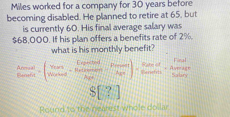 miles worked for a company for 30 years before becoming disabled. he planned to retire at 65, but is currently 60. his final average salary was $68,000. if his plan offers a benefits rate of 2%, what is his monthly benefit?\nannual benefit = (years worked + expected retirement age - present age) × rate of benefits × final average salary\n$?\nround to the nearest whole dollar.