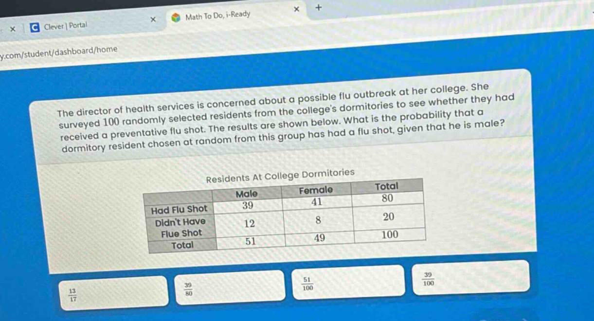 the director of health services is concerned about a possible flu outbreak at her college. she surveyed 100 randomly selected residents from the colleges dormitories to see whether they had received a preventative flu shot. the results are shown below. what is the probability that a dormitory resident chosen at random from this group has had a flu shot, given that he is male?\n\nresidents at college dormitories\n| | male | female | total |\n|--|--|--|--|\n| had flu shot | 39 | 41 | 80 |\n| didnt have flue shot | 12 | 8 | 20 |\n| total | 51 | 49 | 100 |