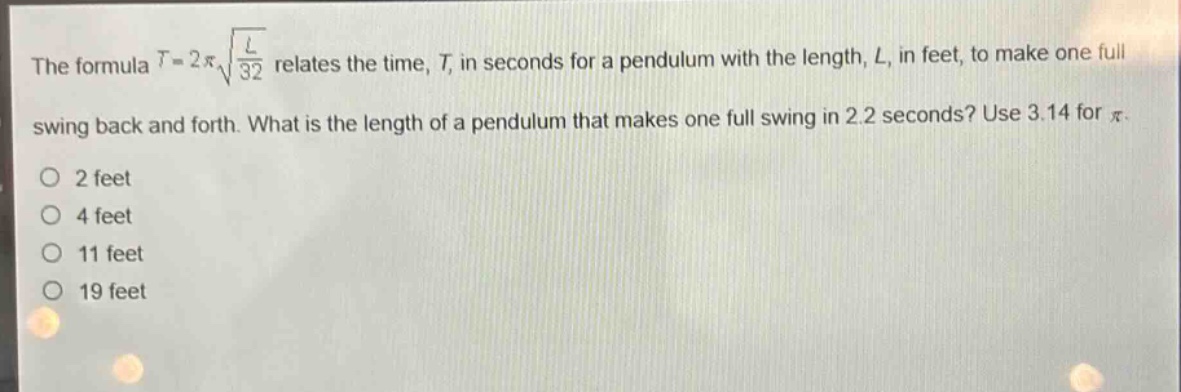the formula $t = 2pisqrt{\frac{l}{32}}$ relates the time, $t$, in seconds for a pendulum with the length, $l$, in feet, to make one full swing back and forth. what is the length of a pendulum that makes one full swing in 2.2 seconds? use 3.14 for $pi$.\no 2 feet\no 4 feet\no 11 feet\no 19 feet
