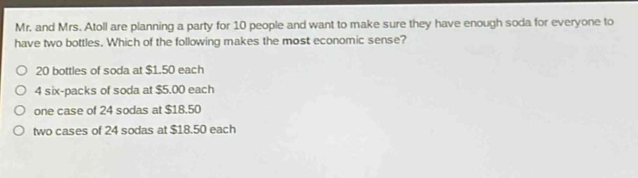 mr. and mrs. atoll are planning a party for 10 people and want to make sure they have enough soda for everyone to have two bottles. which of the following makes the most economic sense?\no 20 bottles of soda at $1.50 each\no 4 six - packs of soda at $5.00 each\no one case of 24 sodas at $18.50\no two cases of 24 sodas at $18.50 each