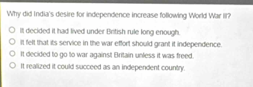 why did indias desire for independence increase following world war ii?\no it decided it had lived under british rule long enough.\no it felt that its service in the war effort should grant it independence.\no it decided to go to war against britain unless it was freed.\no it realized it could succeed as an independent country.