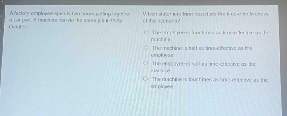 a factory employee spends two hours putting together a car part. a machine can do the same job in thirty minutes. which statement best describes the time - effectiveness of this scenario? the employee is four times as time - effective as the machine. the machine is half as time - effective as the employee. the employee is half as time - effective as the machine. the machine is four times as time - effective as the employee.