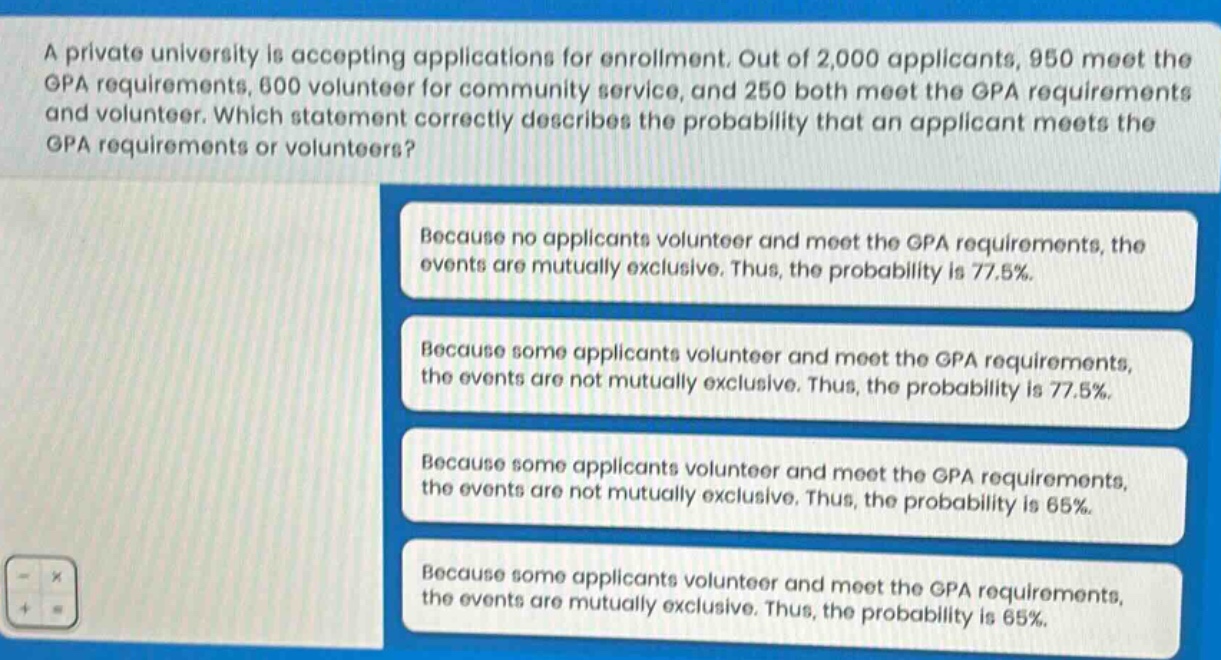 a private university is accepting applications for enrollment. out of 2,000 applicants, 950 meet the gpa requirements, 600 volunteer for community service, and 250 both meet the gpa requirements and volunteer. which statement correctly describes the probability that an applicant meets the gpa requirements or volunteers? because no applicants volunteer and meet the gpa requirements, the events are mutually exclusive. thus, the probability is 77.5%. because some applicants volunteer and meet the gpa requirements, the events are not mutually exclusive. thus, the probability is 77.5%. because some applicants volunteer and meet the gpa requirements, the events are not mutually exclusive. thus, the probability is 65%. because some applicants volunteer and meet the gpa requirements, the events are mutually exclusive. thus, the probability is 65%.
