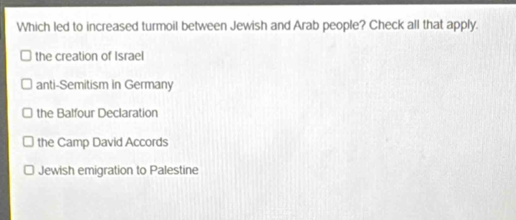 which led to increased turmoil between jewish and arab people? check all that apply.\n□ the creation of israel\n□ anti - semitism in germany\n□ the balfour declaration\n□ the camp david accords\n□ jewish emigration to palestine