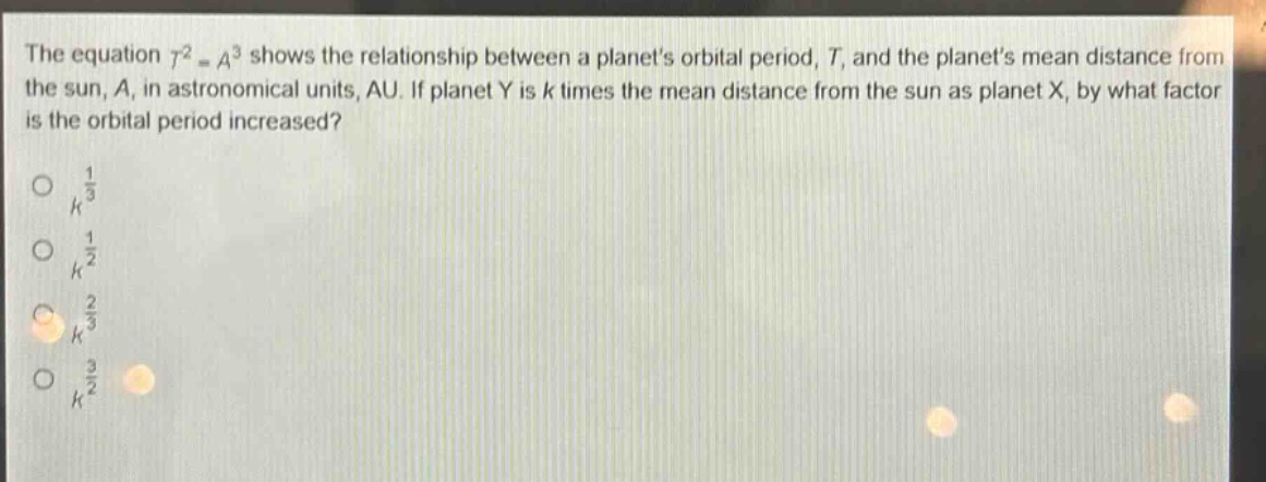the equation $t^{2}=a^{3}$ shows the relationship between a planets orbital period, $t$, and the planets mean distance from the sun, $a$, in astronomical units, au. if planet y is $k$ times the mean distance from the sun as planet x, by what factor is the orbital period increased?\n$k^{\frac{1}{3}}$\n$k^{\frac{1}{2}}$\n$k^{\frac{2}{3}}$\n$k^{\frac{3}{2}}$