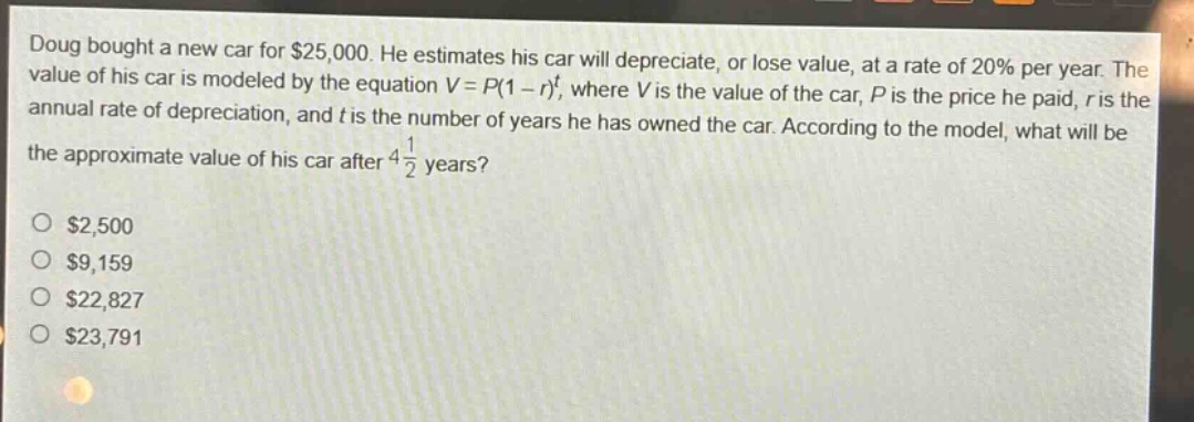 doug bought a new car for $25,000. he estimates his car will depreciate, or lose value, at a rate of 20% per year. the value of his car is modeled by the equation $v = p(1 - r)^t$, where $v$ is the value of the car, $p$ is the price he paid, $r$ is the annual rate of depreciation, and $t$ is the number of years he has owned the car. according to the model, what will be the approximate value of his car after $4\frac{1}{2}$ years?\n\n$2,500\n$9,159\n$22,827\n$23,791