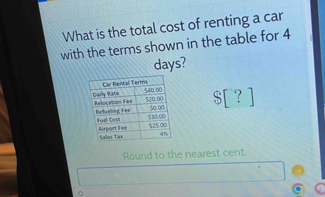 what is the total cost of renting a car with the terms shown in the table for 4 days?\ncar rental terms\ndaily rate $40.00\nrelocation fee $20.00\nrefueling fee $0.00\nfuel cost $30.00\nairport fee $25.00\nsales tax 4%\nround to the nearest cent.