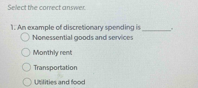 select the correct answer.\n1. an example of discretionary spending is ________.\nnonessential goods and services\nmonthly rent\ntransportation\nutilities and food