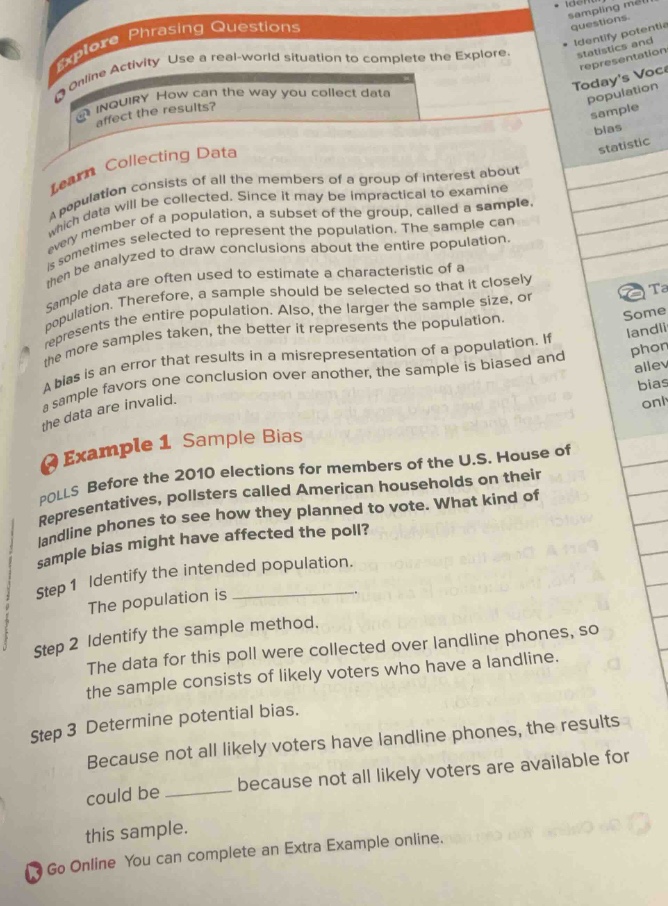 explore phrasing questions\nonline activity use a real - world situation to complete the explore.\ninquiry how can the way you collect data affect the results?\nlearn collecting data\na population consists of all the members of a group of interest about which data will be collected. since it may be impractical to examine every member of a population, a subset of the group, called a sample, is sometimes selected to represent the population. the sample can then be analyzed to draw conclusions about the entire population.\nsample data are often used to estimate a characteristic of a population. therefore, a sample should be selected so that it closely represents the entire population. also, the larger the sample size, or the more samples taken, the better it represents the population.\na bias is an error that results in a misrepresentation of a population. if a sample favors one conclusion over another, the sample is biased and the data are invalid.\nexample 1 sample bias\npolls before the 2010 elections for members of the u.s. house of representatives, pollsters called american households on their landline phones to see how they planned to vote. what kind of sample bias might have affected the poll?\nstep 1 identify the intended population.\nthe population is \nstep 2 identify the sample method.\nthe data for this poll were collected over landline phones, so the sample consists of likely voters who have a landline.\nstep 3 determine potential bias.\nbecause not all likely voters have landline phones, the results could be because not all likely voters are available for this sample.\ngo online you can complete an extra example online.