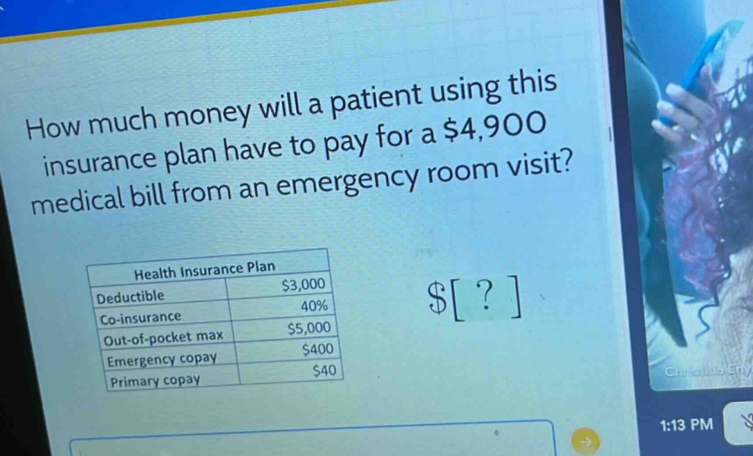how much money will a patient using this insurance plan have to pay for a $4,900 medical bill from an emergency room visit?\nhealth insurance plan\ndeductible $3,000\nco - insurance 40%\nout - of - pocket max $5,000\nemergency copay $400\nprimary copay $40