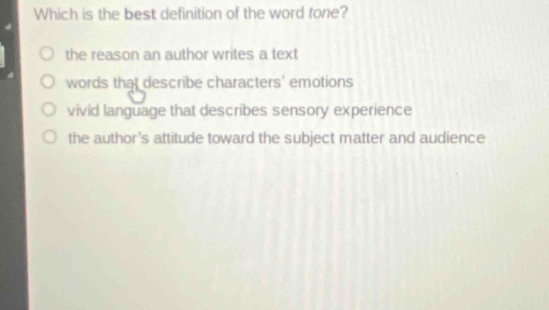 which is the best definition of the word tone?\n the reason an author writes a text\n words that describe characters emotions\n vivid language that describes sensory experience\n the authors attitude toward the subject matter and audience