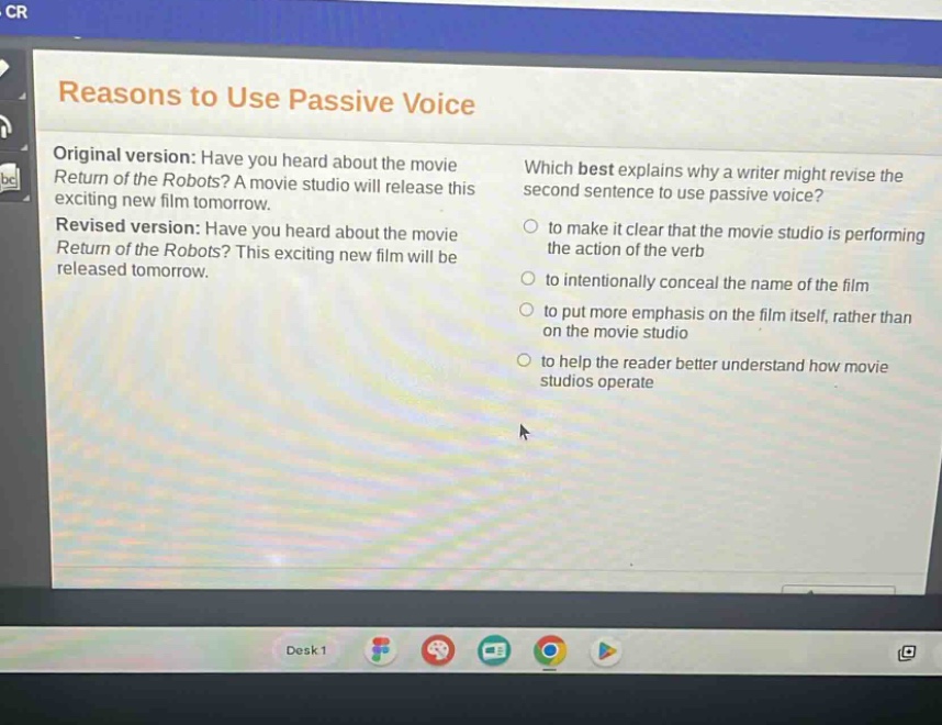 reasons to use passive voice\noriginal version: have you heard about the movie return of the robots? a movie studio will release this exciting new film tomorrow.\nrevised version: have you heard about the movie return of the robots? this exciting new film will be released tomorrow.\nwhich best explains why a writer might revise the second sentence to use passive voice?\n○ to make it clear that the movie studio is performing the action of the verb\n○ to intentionally conceal the name of the film\n○ to put more emphasis on the film itself, rather than on the movie studio\n○ to help the reader better understand how movie studios operate