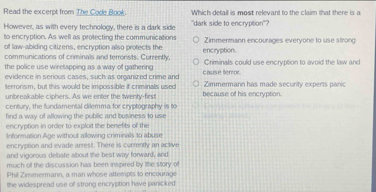 read the excerpt from the code book. however, as with every technology, there is a dark side to encryption. as well as protecting the communications of law - abiding citizens, encryption also protects the communications of criminals and terrorists. currently, the police use wiretapping as a way of gathering evidence in serious cases, such as organized crime and terrorism, but this would be impossible if criminals used unbreakable ciphers. as we enter the twenty - first century, the fundamental dilemma for cryptography is to find a way of allowing the public and business to use encryption in order to exploit the benefits of the information age without allowing criminals to abuse encryption and evade arrest. there is currently an active and vigorous debate about the best way forward, and much of the discussion has been inspired by the story of phil zimmermann, a man whose attempts to encourage the widespread use of strong encryption have panicked security experts. which detail is most relevant to the claim that there is a \dark side to encryption\? zimmermann encourages everyone to use strong encryption. criminals could use encryption to avoid the law and cause terror. zimmermann has made security experts panic because of his encryption. encryption software can protect the privacy of law - abiding citizens.