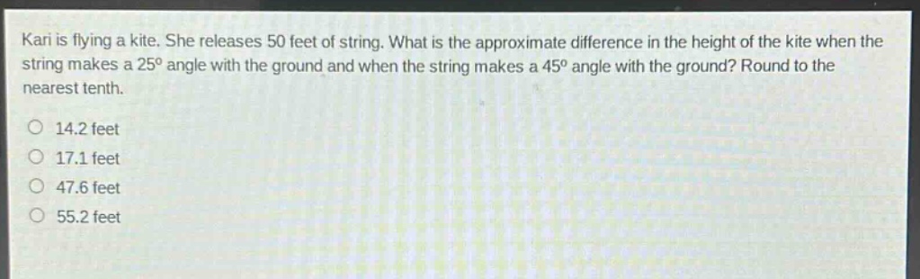 kari is flying a kite. she releases 50 feet of string. what is the approximate difference in the height of the kite when the string makes a 25° angle with the ground and when the string makes a 45° angle with the ground? round to the nearest tenth.\n14.2 feet\n17.1 feet\n47.6 feet\n55.2 feet