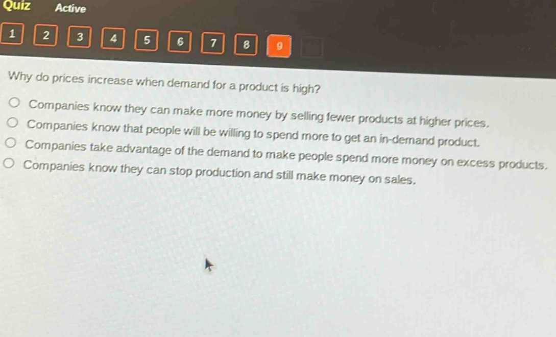 why do prices increase when demand for a product is high?\ncompanies know they can make more money by selling fewer products at higher prices.\ncompanies know that people will be willing to spend more to get an in - demand product.\ncompanies take advantage of the demand to make people spend more money on excess products.\ncompanies know they can stop production and still make money on sales.