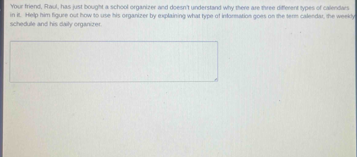 your friend, raul, has just bought a school organizer and doesnt understand why there are three different types of calendars in it. help him figure out how to use his organizer by explaining what type of information goes on the term calendar, the weekly schedule and his daily organizer.