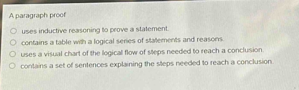 a paragraph proof\n○ uses inductive reasoning to prove a statement.\n○ contains a table with a logical series of statements and reasons.\n○ uses a visual chart of the logical flow of steps needed to reach a conclusion.\n○ contains a set of sentences explaining the steps needed to reach a conclusion.
