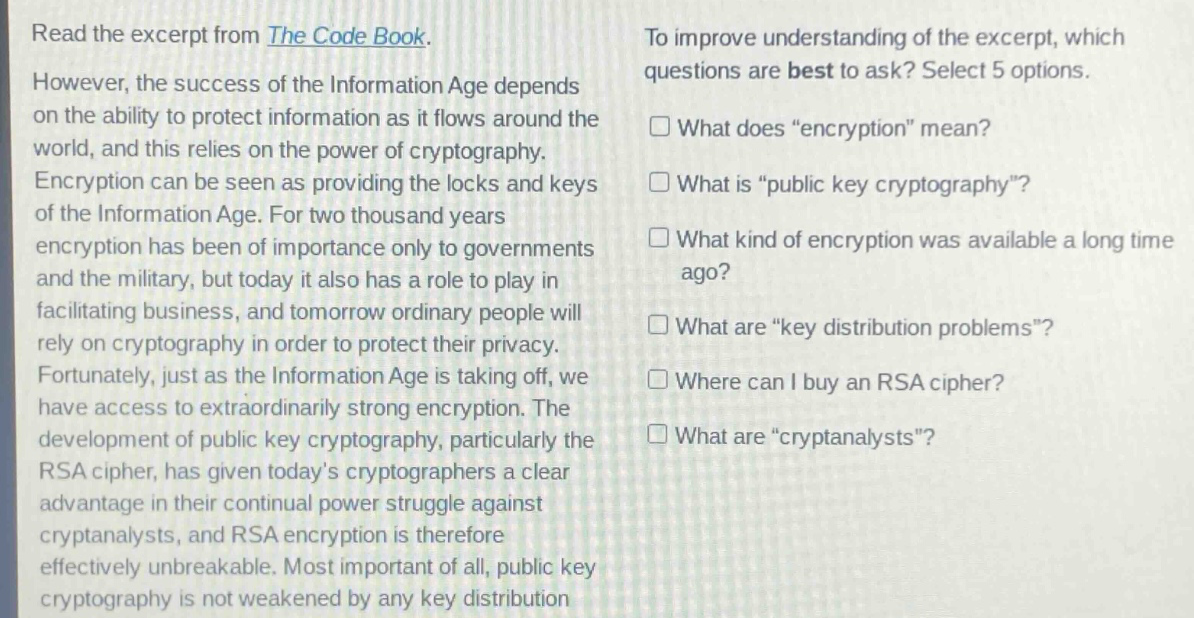 read the excerpt from the code book. however, the success of the information age depends on the ability to protect information as it flows around the world, and this relies on the power of cryptography. encryption can be seen as providing the locks and keys of the information age. for two thousand years encryption has been of importance only to governments and the military, but today it also has a role to play in facilitating business, and tomorrow ordinary people will rely on cryptography in order to protect their privacy. fortunately, just as the information age is taking off, we have access to extraordinarily strong encryption. the development of public key cryptography, particularly the rsa cipher, has given todays cryptographers a clear advantage in their continual power struggle against cryptanalysts, and rsa encryption is therefore effectively unbreakable. most important of all, public key cryptography is not weakened by any key distribution problems. to improve understanding of the excerpt, which questions are best to ask? select 5 options. what does \encryption\ mean? what is \public key cryptography\? what kind of encryption was available a long time ago? what are \key distribution problems\? where can i buy an rsa cipher? what are \cryptanalysts\?