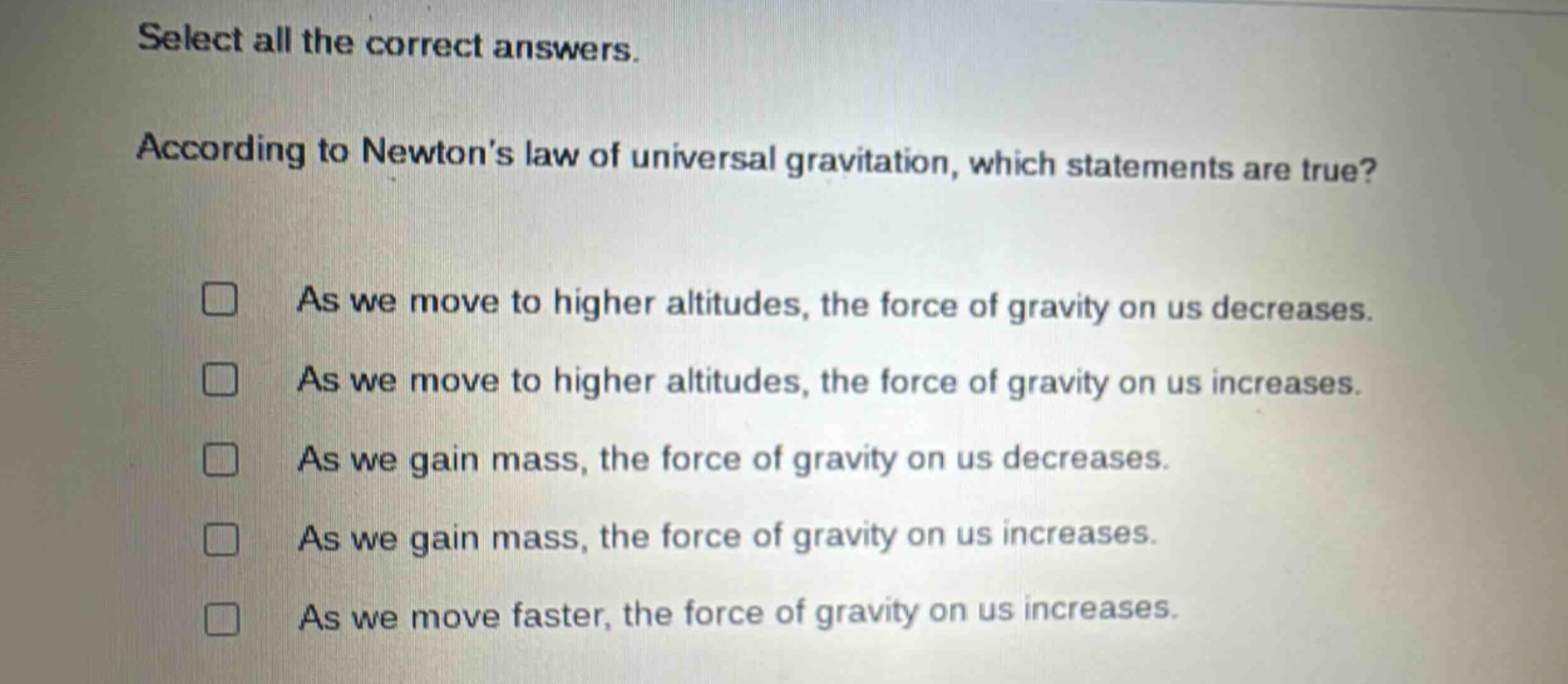 select all the correct answers. according to newton’s law of universal gravitation, which statements are true? as we move to higher altitudes, the force of gravity on us decreases. as we move to higher altitudes, the force of gravity on us increases. as we gain mass, the force of gravity on us decreases. as we gain mass, the force of gravity on us increases. as we move faster, the force of gravity on us increases.