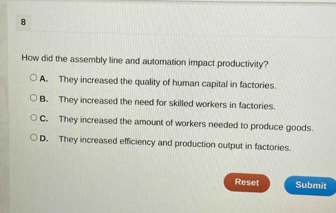 8\nhow did the assembly line and automation impact productivity?\n○a. they increased the quality of human capital in factories.\n○b. they increased the need for skilled workers in factories.\n○c. they increased the amount of workers needed to produce goods.\n○d. they increased efficiency and production output in factories.