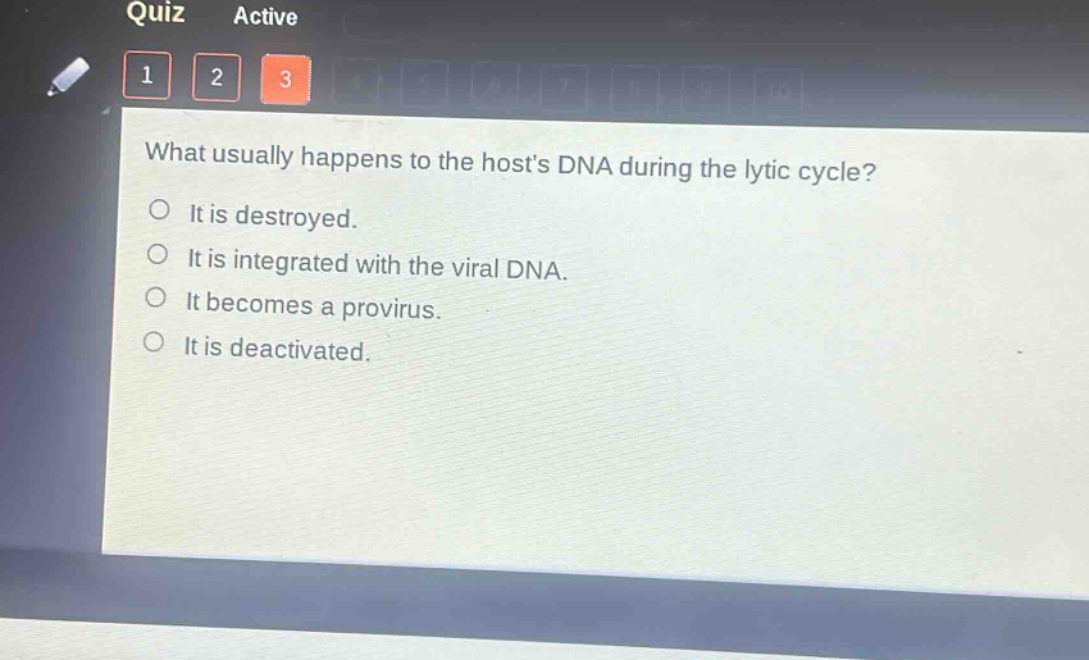 what usually happens to the hosts dna during the lytic cycle?\nit is destroyed.\nit is integrated with the viral dna.\nit becomes a provirus.\nit is deactivated.