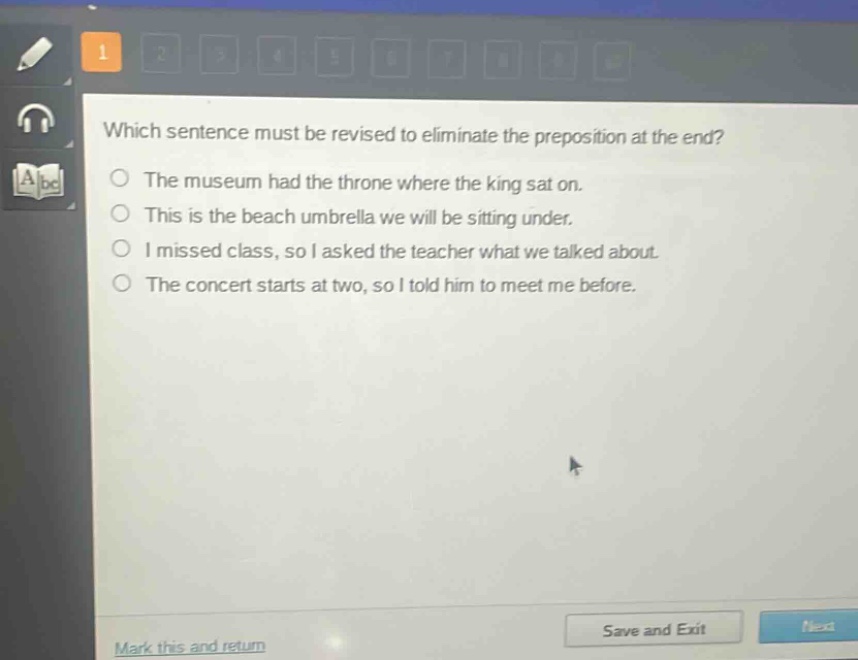 which sentence must be revised to eliminate the preposition at the end?\nthe museum had the throne where the king sat on.\nthis is the beach umbrella we will be sitting under.\ni missed class, so i asked the teacher what we talked about.\nthe concert starts at two, so i told him to meet me before.