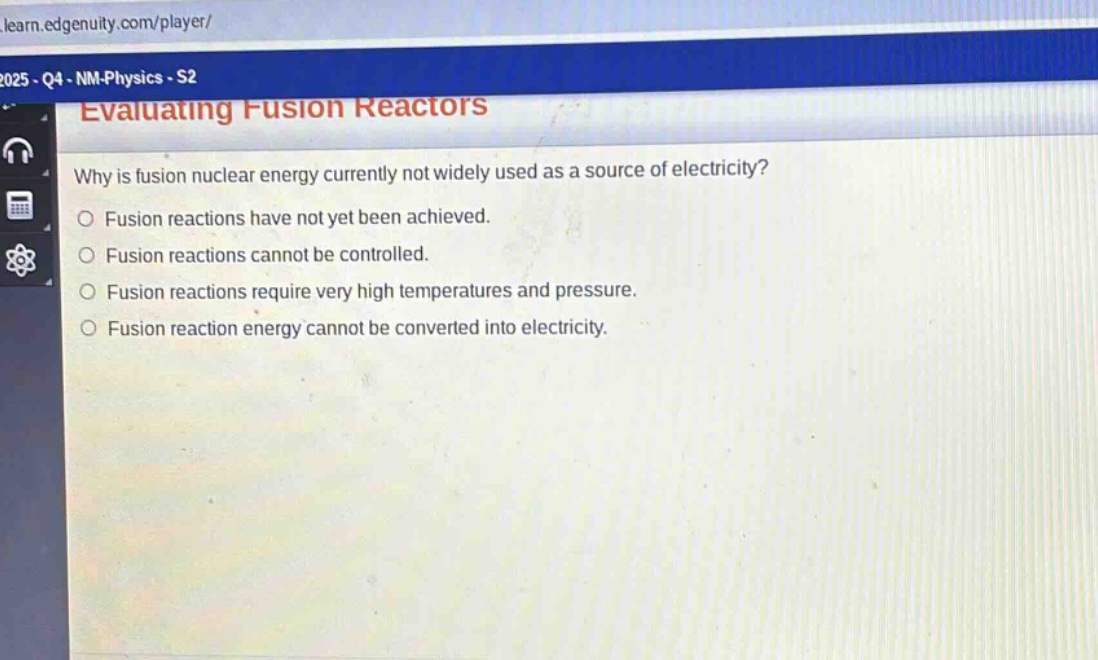 evaluating fusion reactors\nwhy is fusion nuclear energy currently not widely used as a source of electricity?\n○ fusion reactions have not yet been achieved.\n○ fusion reactions cannot be controlled.\n○ fusion reactions require very high temperatures and pressure.\n○ fusion reaction energy cannot be converted into electricity.