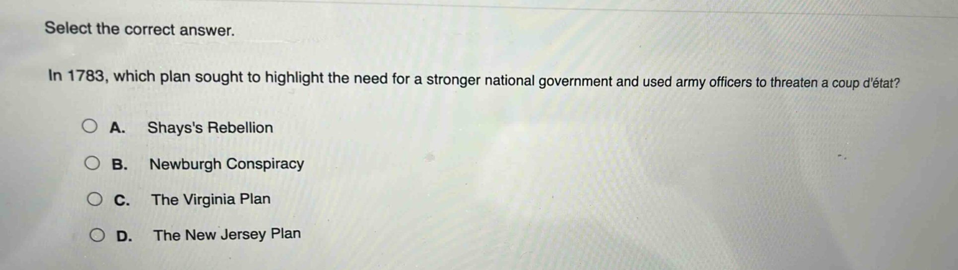 select the correct answer.\nin 1783, which plan sought to highlight the need for a stronger national government and used army officers to threaten a coup détat?\na. shayss rebellion\nb. newburgh conspiracy\nc. the virginia plan\nd. the new jersey plan
