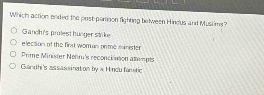 which action ended the post - partition fighting between hindus and muslims?\n○ gandhis protest hunger strike\n○ election of the first woman prime minister\n○ prime minister nehrus reconciliation attempts\n○ gandhis assassination by a hindu fanatic