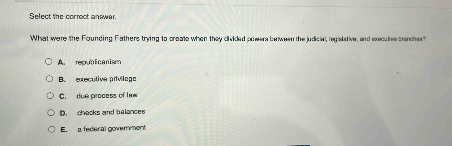 select the correct answer.\nwhat were the founding fathers trying to create when they divided powers between the judicial, legislative, and executive branches?\na. republicanism\nb. executive privilege\nc. due process of law\nd. checks and balances\ne. a federal government