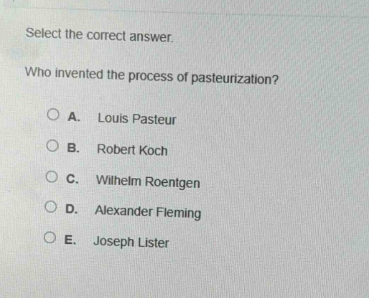 select the correct answer.\nwho invented the process of pasteurization?\na. louis pasteur\nb. robert koch\nc. wilhelm roentgen\nd. alexander fleming\ne. joseph lister