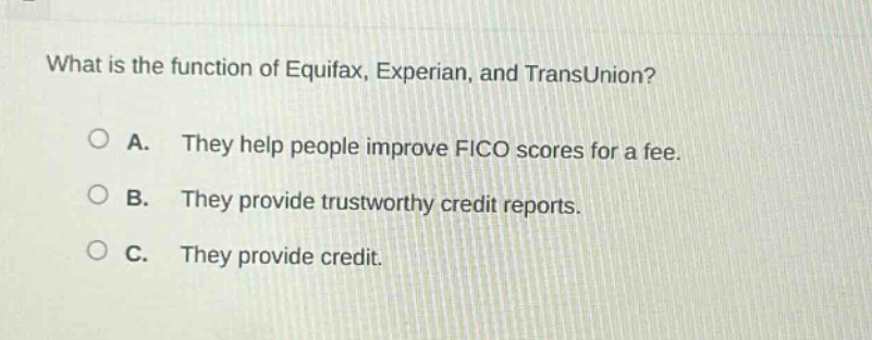 what is the function of equifax, experian, and transunion?\n\na. they help people improve fico scores for a fee.\n\nb. they provide trustworthy credit reports.\n\nc. they provide credit.