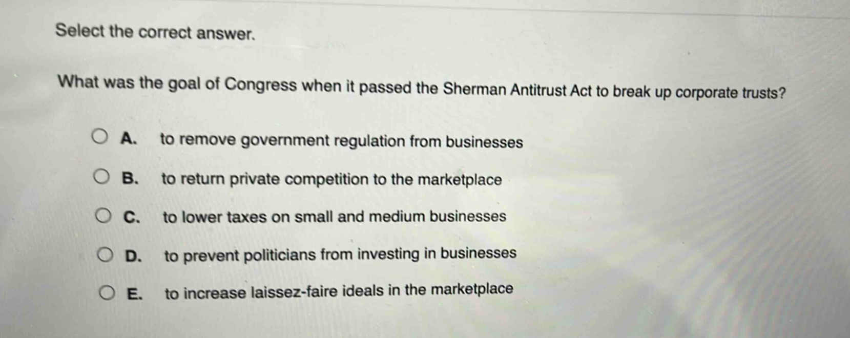 select the correct answer.\nwhat was the goal of congress when it passed the sherman antitrust act to break up corporate trusts?\na. to remove government regulation from businesses\nb. to return private competition to the marketplace\nc. to lower taxes on small and medium businesses\nd. to prevent politicians from investing in businesses\ne. to increase laissez - faire ideals in the marketplace