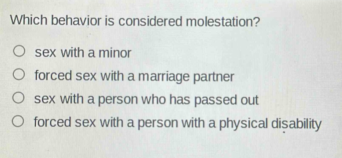 which behavior is considered molestation?\n○ sex with a minor\n○ forced sex with a marriage partner\n○ sex with a person who has passed out\n○ forced sex with a person with a physical disability